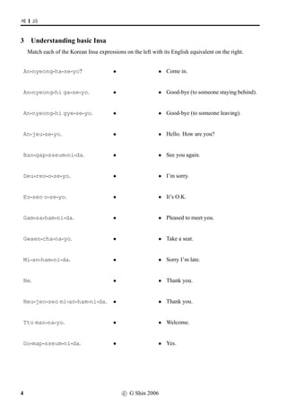 =V 1 »Î
3 Understanding basic Insa
Match each of the Korean Insa expressions on the left with its English equivalent on the right.
An-nyeong-ha-se-yo? • • Come in.
An-nyeong-hi ga-se-yo. • • Good-bye (to someone staying behind).
An-nyeong-hi gye-se-yo. • • Good-bye (to someone leaving).
An-jeu-se-yo. • • Hello. How are you?
Ban-gap-sseum-ni-da. • • See you again.
Deu-reo-o-se-yo. • • I’m sorry.
Eo-seo o-se-yo. • • It’s O.K.
Gam-sa-ham-ni-da. • • Pleased to meet you.
Gwaen-cha-na-yo. • • Take a seat.
Mi-an-ham-ni-da. • • Sorry I’m late.
Ne. • • Thank you.
Neu-jeo-seo mi-an-ham-ni-da. • • Thank you.
Tto man-na-yo. • • Welcome.
Go-map-sseum-ni-da. • • Yes.
4 c G Shin 2006
 
