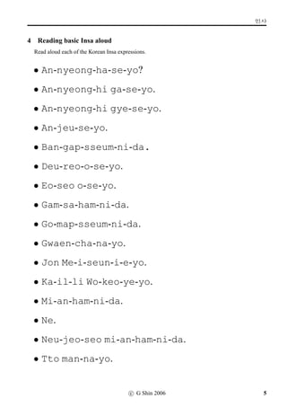 q¼õ
4 Reading basic Insa aloud
Read aloud each of the Korean Insa expressions.
• An-nyeong-ha-se-yo?
• An-nyeong-hi ga-se-yo.
• An-nyeong-hi gye-se-yo.
• An-jeu-se-yo.
• Ban-gap-sseum-ni-da.
• Deu-reo-o-se-yo.
• Eo-seo o-se-yo.
• Gam-sa-ham-ni-da.
• Go-map-sseum-ni-da.
• Gwaen-cha-na-yo.
• Jon Me-i-seun-i-e-yo.
• Ka-il-li Wo-keo-ye-yo.
• Mi-an-ham-ni-da.
• Ne.
• Neu-jeo-seo mi-an-ham-ni-da.
• Tto man-na-yo.
c G Shin 2006 5
 