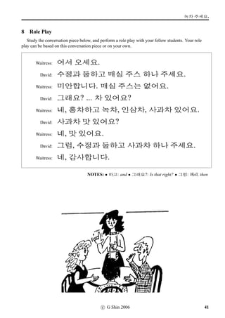 =V 3 »Î
7 More Hangeul reading
Practise reading some Korean words. They are in general items of Korean food and clothing, for
which there are no ready English translations.
3NÁ	 staple Korean side-dish
§Šq„ Korean-style barbecue
w´‡Aµ‡ Korean national dress
SX 12-string Korean musical instrument
;FV‰† hour-glass-shaped Korean drum
v´‡wœ dramatic song-narrative art form
¬ëRE×¾ masked dance art form
Lô¨óÀ the ‘hundred days’ – the major celebration of the birth of a child.
i‹w¡ëT a person’s sixtieth birthday – the major celebration in a person’s life.
7FO+ñÀ cloudy rice wine
·‡ Korean board game – ‘go’ in Japanese
wœ‘¨ distilled Korean liquor
9¹Œ knot-tying handicraft
’­Þ¶½ the Autumn Moon festival – the most signiﬁcant festival day in Korea
jU traditional Korean horsehair hat
Romanisations: Gimchi, Bulgogi, Hanbok, Gayageum, Janggu, Pansori, Talchum,
Baegil, Hwangap, Makgeolli, Baduk, Soju, Maedeup, Chuseok, and Gat.
24 c G Shin 2006
 