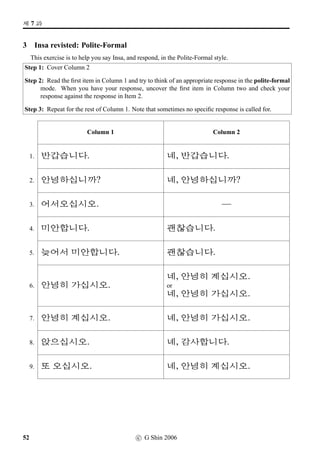 #T x§?
4 Pair work: Question  Answer
Do this exercise in pairs, practising asking, and answering to, a question as shown in the example
below. If you take the A’s role, cover Column B, and ask a question: Are you going to · · ·? using the
picture cue provided. If you take the B’s role, cover Column A, listen carefully what A asks, and
respond: No. I’m going to · · · using the picture cue provided.
EXAMPLE
A B
@}†q…V x§? x§, ©óÂV x§.
A B A B
1. 1. 7. 7.
2. 2. 8. 8.
3. 3. 9. 9.
4. 4. 10. 10.
5. 5. 11. 11.
6. 6. 12. 12.
c G Shin 2006 29
 