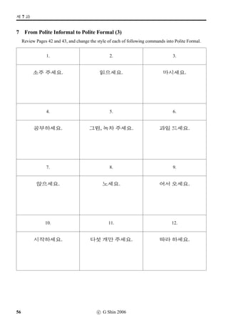 #T x§?
8 Pair work: Question  Answer
Practise asking, and answering to, a question as shown in the example below. Do this exercise in
pairs. If you take the A’s role, cover Column B, and ask questions in Column A. If you take the B’s role,
cover Column A, listen carefully what A asks, and respond using the picture cue provided.
EXAMPLE
A
O[Ž­Bx§?
B
x§, £Šx§.
A B A B
1. x§? 1. 7. Àx§? 7.
2. óê Bx§? 2. 8. Üí½#Tx§? 8.
3. O[Ž­Bx§? 3. 9. B„‡=VBx§? 9.
4. vëˆµŽBx§? 4. 10. óê Bx§? 10.
5. ¨óÐ#Tx§? 5. 11. ½õÈ*Bx§? 11.
6. óê Bx§? 6. 12. £Šx§? 12.
c G Shin 2006 33
 