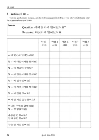 =V 6 »Î
6  2ÀWx§?
1 Sino-Korean Numbers (1)
Read aloud the following Sino-Korean numbers.
Alternatively, you can do this exercise in pairs: one person reads the following Sino-Korean numbers
aloud and the other writes down the numbers. When ﬁnished, swap roles.
8 3 6 1 9 2 4 7 5 10
70 20 30 10 40 80 60 90 50 100
65 75 45 85 55 5 15 25 35 95
14 89 52 35 47 76 0 23 68 91
2 Sino-Korean Numbers (2)
Do the same as above. But this time you’re practising larger numbers.
400 100 900 600 500 700 200 300 800 1,000
3,000 8,000 6,000 1,000 9,000
4,000 2,000 5,000 7,000 10,000
10,000 40,000 70,000 200,000 600,000
900,000 1,000,000 3,000,000 5,000,000 8,000,000
42 c G Shin 2006
 
