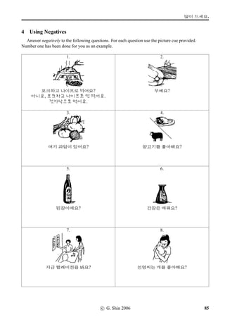 =V 6 »Î
9 How many of them ... (1)
Tell us how many of them there are in Korean.
1. 2. 3.
4. 5. 6.
7. 8. 9.
10. 11. 12.
10 How many of them ... (2)
Translate the following sentences into Korean and write them in Hangeul.
1. a mandarin 6. ten watermelons 11. four persimmons
2. ﬁve cats 7. six peaches 12. two bottles of beer
3. two cups of ginseng tea 8. three hamburgers (T¸ø!T) 13. ﬁve taxis (Rô)
4. four posters (}¦wˆ'N) 9. seven ice-creams 14. eight dogs
5. three computers (âHÁ•©'N) 10. nine plums 15. a glass of water
48 c G Shin 2006
 