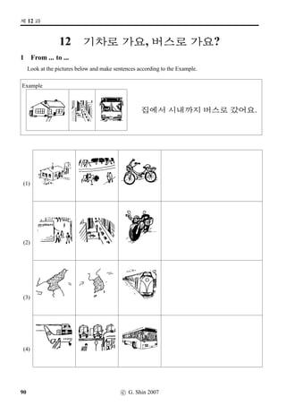 =V 7 »Î
3 Insa revisted: Polite-Formal
This exercise is to help you say Insa, and respond, in the Polite-Formal style.
Step 1: Cover Column 2
Step 2: Read the ﬁrst item in Column 1 and try to think of an appropriate response in the polite-formal
mode. When you have your response, uncover the ﬁrst item in Column two and check your
response against the response in Item 2.
Step 3: Repeat for the rest of Column 1. Note that sometimes no speciﬁc response is called for.
Column 1 Column 2
1. o´‡¡ëTB†Œ. 63, o´‡¡ëTB†Œ.
2. q´PÜ€Ä
§óÂ? 63, q´PÜ€Ä
§óÂ?
3. #TXx¦§óÂx¦. —
4. q´P®‹. Æs¬ª˜B†Œ.
5. =†#TX q´P®‹. Æs¬ª˜B†Œ.
63, q´PÜ€Ä
 5§óÂx¦.
6. q´PÜ€Ä
 §óÂx¦. or
63, q´PÜ€Ä
 §óÂx¦.
7. q´PÜ€Ä
 5§óÂx¦. 63, q´PÜ€Ä
 §óÂx¦.
8. :F`xˆ§óÂx¦. 63, 3FS®‹.
9. €¦ x¦§óÂx¦. 63, q´PÜ€Ä
 5§óÂx¦.
52 c G Shin 2006
 