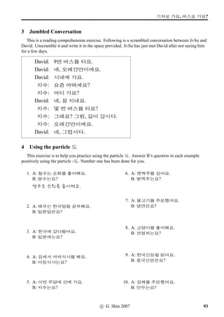 w´‡QT#T q…§óÀ
6 From Polite Informal to Polite Formal (2)
Review Pages 42 and 43, and change the style of each of following questions into Polite Formal.
1. 2. 3.
#T x§? =‚‡	 ¨óÌ#Tx§? ¨óÐ#Tx§?
4. 5. 6.
Ox§? óê Bx§?  óêWx§?
7. 8. 9.
»Î¨óÀ ‘¨wˆWx§? nU 2×#Tx§?  x¦®ÚõpÙˆ 2ÀWx§?
10. 11. 12.
: /
Æ 5 ¨óÌ#Tx§? £Šx§? r¼õ /
Æ ;FV ¨óÌ#Tx§?
c G Shin 2006 55
 