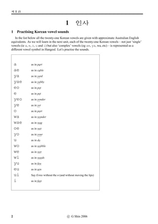 =V 1 »Î
1 q¼õ
1 Practising Korean vowel sounds
In the list below all the twenty-one Korean vowels are given with approximate Australian English
equivalents. As we will learn in the next unit, each of the twenty-one Korean vowels – not just ‘single’
vowels (ie a, e, o, u and i) but also ‘complex’ vowels (eg ae, ya, wa, etc) – is represented as a
different vowel symbol in Hangeul. Let’s practise the sounds.
a as in part
ae as in cable
ya as in yard
yae as in yabby
eo as in pot
e as in pet
yeo as in yonder
ye as in yet
o as in port
wa as in wonder
wae as in wag
oe as in wet
yo as in your
u as in do
wo as in wobble
we as in wet
wi as in weeds
yu as in few
eu as in urn
ui Say Ernie without the n (and without moving the lips)
i as in feet
2 c G Shin 2006
 