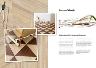 98
Signature Triangle
The ability to produce triangle-shaped vinyl tiles is a
technical breakthrough made possible by our specific
cutting process. Cutting triangular tiles demands
absolute precision. There are no margins for error.
Having overcome the technical side, we wanted
to create a design that would be a credit to the
technology that made it possible. The Triangle tiles
in Allura Form are therefore both subtle and striking,
depending on how you approach and use them.
Comprising two colours – a rich mahogany and a
light wood – and featuring a direction-sensitive grain,
Triangle can be used to create bold statements based
on contrasting designs, and monochromatic floor
coverings with a signature look. Compared with our
other wood finishes, Triangle is the most abstract and
smooth, with a very fine grain effect and no knots.
Combining colours produces a powerful floor covering
with an assertive, graphical pattern; working with just
one colour results in a subtle pattern in which the
interaction between tile and light plays a central role in
creating the overall look and feel.
Thanks to its direction-sensitive pattern, Triangle
is a shape to play with carefully. But use it well and
get it right and the result is just beautiful, in both
contemporary settings and spaces as well as
traditional ones.
Bold and subtle to seduce and surprise
 