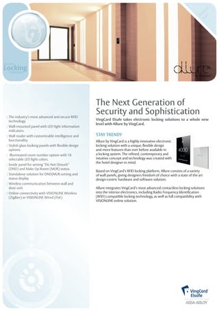 The Next Generation of 
Security and Sophistication 
VingCard Elsafe takes electronic locking solutions to a whole new 
level with Allure by VingCard. 
STAY TRENDY 
Allure by VingCard is a highly innovative electronic 
locking solution with a unique, flexible design 
and more features than ever before available in 
a locking system. The refined, contemporary and 
intuitive concept and technology was created with 
the hotel designer in mind. 
of wall panels, giving designers freedom of choice with a state of the art 
design-centric hardware and software solution. 
Allure integrates VingCard’s most advanced contactless locking solutions 
into the interior electronics, including Radio Frequency Identification 
(RFID) compatible locking technology, as well as full compatibility with 
VISIONLINE online solution. 
: The industry’s most advanced and secure RFID 
technology 
: Wall-mounted panel with LED light information 
indicators. 
: Wall reader with customizable intelligence and 
functionality 
: Stylish glass looking panels with flexible design 
options. 
: Illuminated room number option with 16 
selectable LED light colors. 
: Inside panel for setting “Do Not Disturb” (DND) and Make Up Room (MUR) status. 
: Standalone solution for DND/MUR setting and 
status display 
: Wireless communication between wall and 
door unit 
: Online connectivity with VISIONLINE Wireless 
(ZigBee) or VISIONLINE Wired (PoE) 
Based on VingCard’s RFID locking platform, Allure consists of a variety 
 