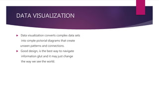 DATA VISUALIZATION
 Data visualization converts complex data sets
into simple pictorial diagrams that create
unseen patterns and connections.
 Good design, is the best way to navigate
information glut and it may just change
the way we see the world.
 