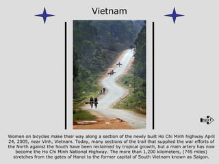 Women on bicycles make their way along a section of the newly built Ho Chi Minh highway April 24, 2005, near Vinh, Vietnam. Today, many sections of the trail that supplied the war efforts of the North against the South have been reclaimed by tropical growth, but a main artery has now become the Ho Chi Minh National Highway. The more than 1,200 kilometers, (745 miles) stretches from the gates of Hanoi to the former capital of South Vietnam known as Saigon. Vietnam 