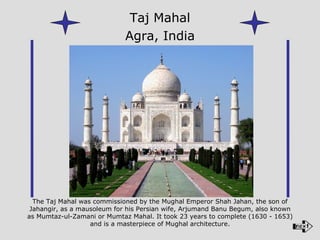 The Taj Mahal was commissioned by the Mughal Emperor Shah Jahan, the son of Jahangir, as a mausoleum for his Persian wife, Arjumand Banu Begum, also known as Mumtaz-ul-Zamani or Mumtaz Mahal. It took 23 years to complete (1630 - 1653) and is a masterpiece of Mughal architecture. Taj Mahal Agra, India 