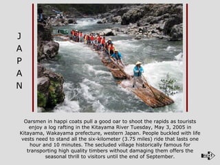 Oarsmen in happi coats pull a good oar to shoot the rapids as tourists enjoy a log rafting in the Kitayama River Tuesday, May 3, 2005 in Kitayama, Wakayama prefecture, western Japan. People buckled with life vests need to stand all the six-kilometer (3.75 miles) ride that lasts one hour and 10 minutes. The secluded village historically famous for transporting high quality timbers without damaging them offers the seasonal thrill to visitors until the end of September. J A P A N 