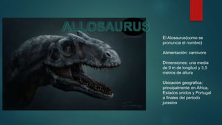 El Alosaurus(como se
pronuncia el nombre)
Alimentación: carnívoro
Dimensiones: una media
de 9 m de longitud y 3,5
metros de altura
Ubicación geográfica:
principalmente en África,
Estados unidos y Portugal
a finales del periodo
jurasico
ALLOSAURUS
 