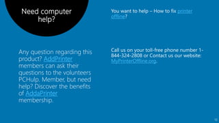 Any question regarding this
product? AddPrinter
members can ask their
questions to the volunteers
PCHulp. Member, but need
help? Discover the benefits
of AddaPrinter
membership.
printer
offline
Need computer
help?
MyPrinterOffline.org
12
 