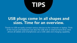 TIPS
Thanks to USB we easily connect various devices to the computer or laptop. Think
of the mouse and keyboard, but also the USB stick or external hard drive. And
almost all tablets and smartphones use a USB cable and charging capability.
 
