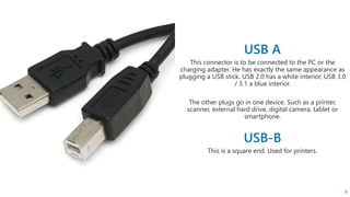This connector is to be connected to the PC or the
charging adapter. He has exactly the same appearance as
plugging a USB stick. USB 2.0 has a white interior, USB 3.0
/ 3.1 a blue interior.
The other plugs go in one device. Such as a printer,
scanner, external hard drive, digital camera, tablet or
smartphone.
This is a square end. Used for printers.
8
 