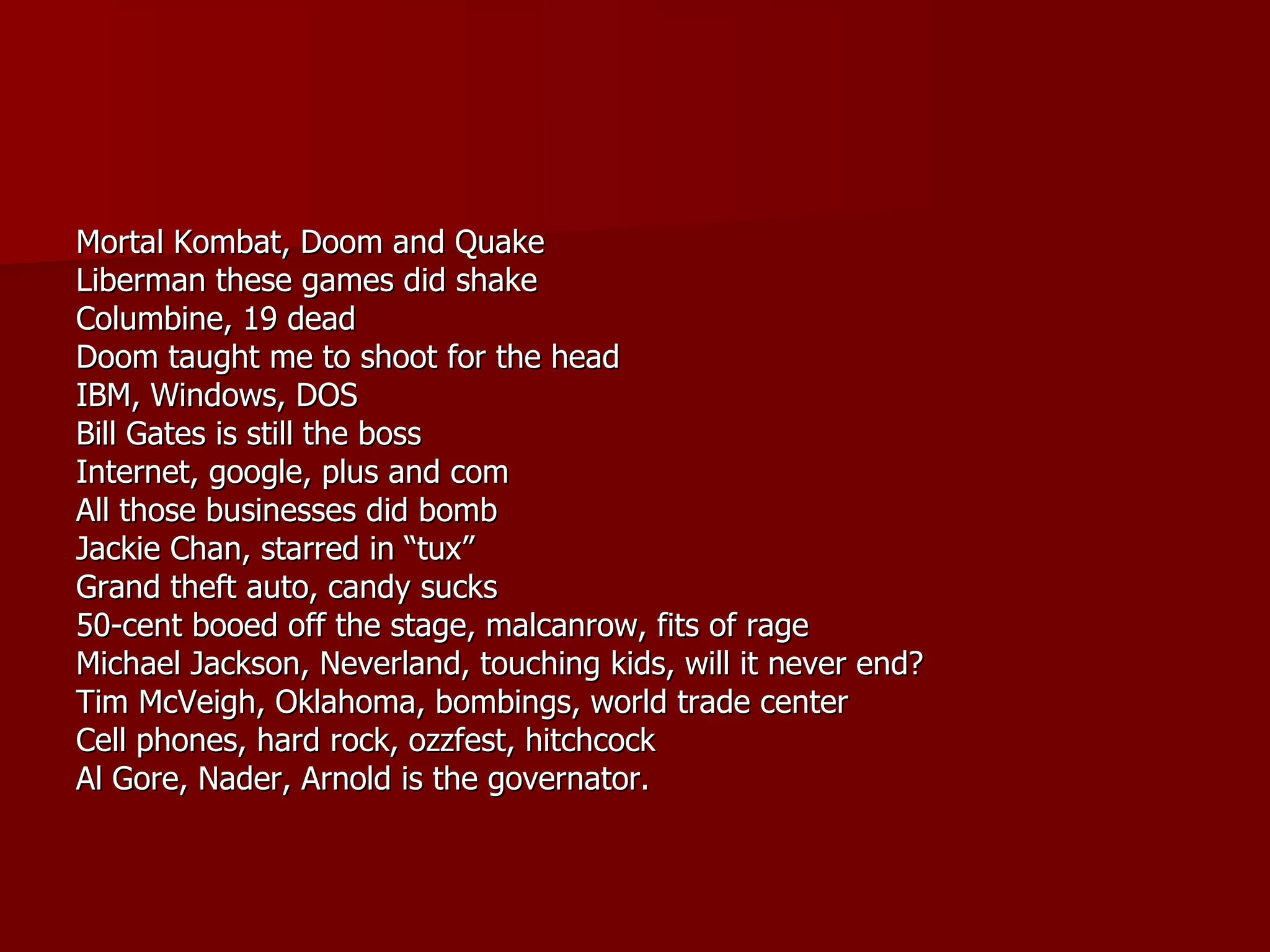 Mortal Kombat, Doom and Quake Liberman these games did shake Columbine, 19 dead Doom taught me to shoot for the head IBM, Windows, DOS Bill Gates is still the boss Internet, google, plus and com All those businesses did bomb Jackie Chan, starred in “tux” Grand theft auto, candy sucks 50-cent booed off the stage, malcanrow, fits of rage Michael Jackson, Neverland, touching kids, will it never end? Tim McVeigh, Oklahoma, bombings, world trade center Cell phones, hard rock, ozzfest, hitchcock Al Gore, Nader, Arnold is the governator. 