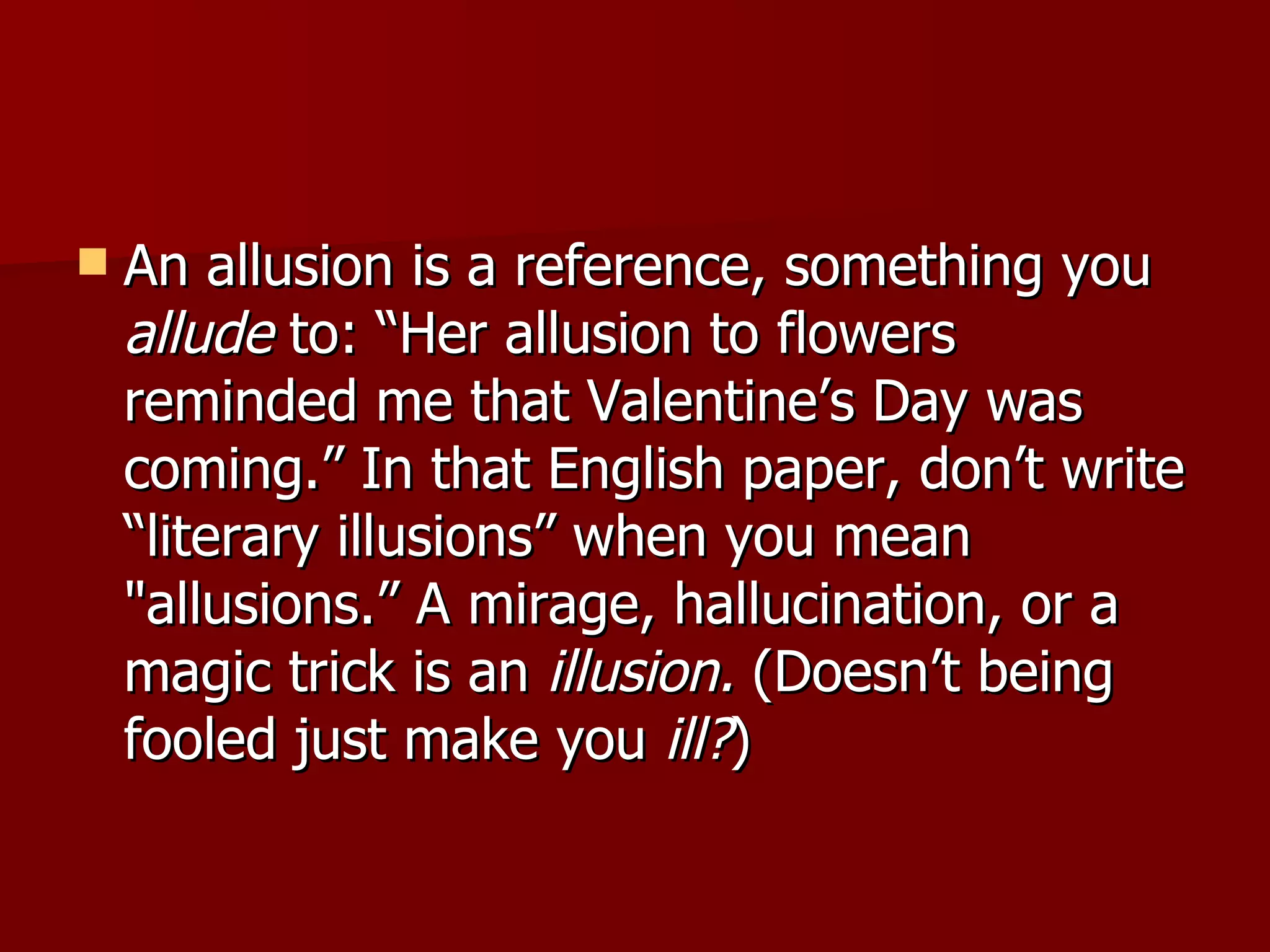 An allusion is a reference, something you  allude  to: “Her allusion to flowers reminded me that Valentine’s Day was coming.” In that English paper, don’t write “literary illusions” when you mean "allusions.” A mirage, hallucination, or a magic trick is an  illusion.  (Doesn’t being fooled just make you  ill? )  