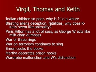 Virgil, Thomas and Keith Indian children so poor, why is J-Lo a whore Blasting aliens deception, fatalities, why does R-Kelly seem like animality? Paris Hilton has a lot of sass, as George W acts like milk-chan dumbass War of three rings War on terrorism continues to sing Enron cooks the books Martha decorates prison nooks Wardrobe malfunction and W’s disfunction 