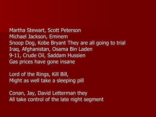 Martha Stewart, Scott Peterson Michael Jackson, Eminem Snoop Dog, Kobe Bryant They are all going to trial Iraq, Afghanistan, Osama Bin Laden 9-11, Crude Oil, Saddam Hussien Gas prices have gone insane Lord of the Rings, Kill Bill,  Might as well take a sleeping pill Conan, Jay, David Letterman they All take control of the late night segment 
