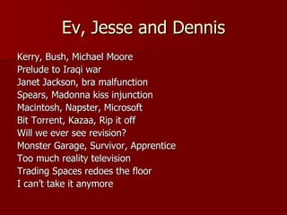 Ev, Jesse and Dennis Kerry, Bush, Michael Moore Prelude to Iraqi war Janet Jackson, bra malfunction Spears, Madonna kiss injunction Macintosh, Napster, Microsoft Bit Torrent, Kazaa, Rip it off Will we ever see revision? Monster Garage, Survivor, Apprentice Too much reality television Trading Spaces redoes the floor I can’t take it anymore 