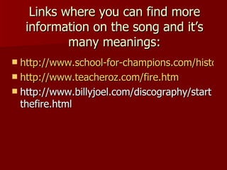 Links where you can find more information on the song and it’s many meanings: http://www.school-for-champions.com/history/start_fire_lyrics.htm http://www.teacheroz.com/fire.htm http://www.billyjoel.com/discography/startthefire.html 
