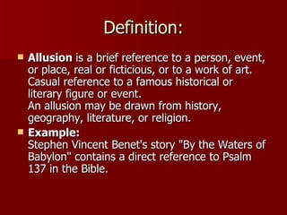 Definition: Allusion  is a brief reference to a person, event, or place, real or ficticious, or to a work of art. Casual reference to a famous historical or literary figure or event. An allusion may be drawn from history, geography, literature, or religion.  Example: Stephen Vincent Benet's story "By the Waters of Babylon" contains a direct reference to Psalm 137 in the Bible. 