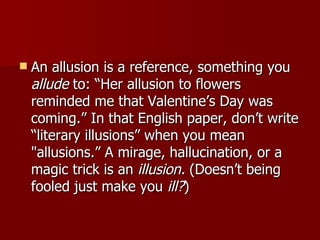 An allusion is a reference, something you  allude  to: “Her allusion to flowers reminded me that Valentine’s Day was coming.” In that English paper, don’t write “literary illusions” when you mean "allusions.” A mirage, hallucination, or a magic trick is an  illusion.  (Doesn’t being fooled just make you  ill? )  