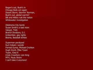 Regan’s out, Bush’s in Chicago Bulls win again Desert Storm, Stormin’ Norman, Bush’s out, global warmin’ Bill and Hillary rule the nation Whitewater investigation Oklahoma City bomb Susan Smith’s a bad mom Valujet, TWA Branch Dividians, O.J. Unibomber, gay rights Bosnia, Baseball strikes Superman paralyzed Kurt Cobain- suicide Forrest Gump, Michael Crichton Hugh Grant, Mike Tyson Tupac, Easy-E Cindy Crawford, Lion King MTV, Pauly Shore I can’t take it anymore! 