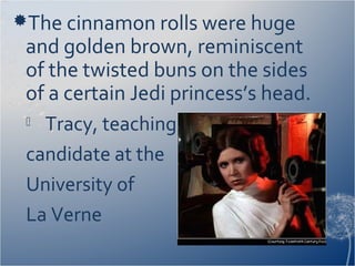 The cinnamon rolls were huge
and golden brown, reminiscent
of the twisted buns on the sides
of a certain Jedi princess’s head.
 Tracy, teaching
candidate at the
University of
La Verne
 