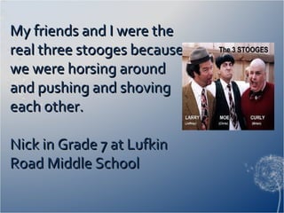 My friends and I were theMy friends and I were the
real three stooges becausereal three stooges because
we were horsing aroundwe were horsing around
and pushing and shovingand pushing and shoving
each other.each other.
Nick in Grade 7 at LufkinNick in Grade 7 at Lufkin
Road Middle SchoolRoad Middle School
 