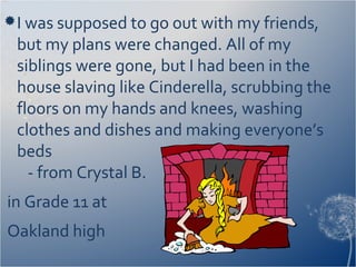 I was supposed to go out with my friends,
but my plans were changed. All of my
siblings were gone, but I had been in the
house slaving like Cinderella, scrubbing the
floors on my hands and knees, washing
clothes and dishes and making everyone’s
beds
- from Crystal B.
in Grade 11 at
Oakland high
 