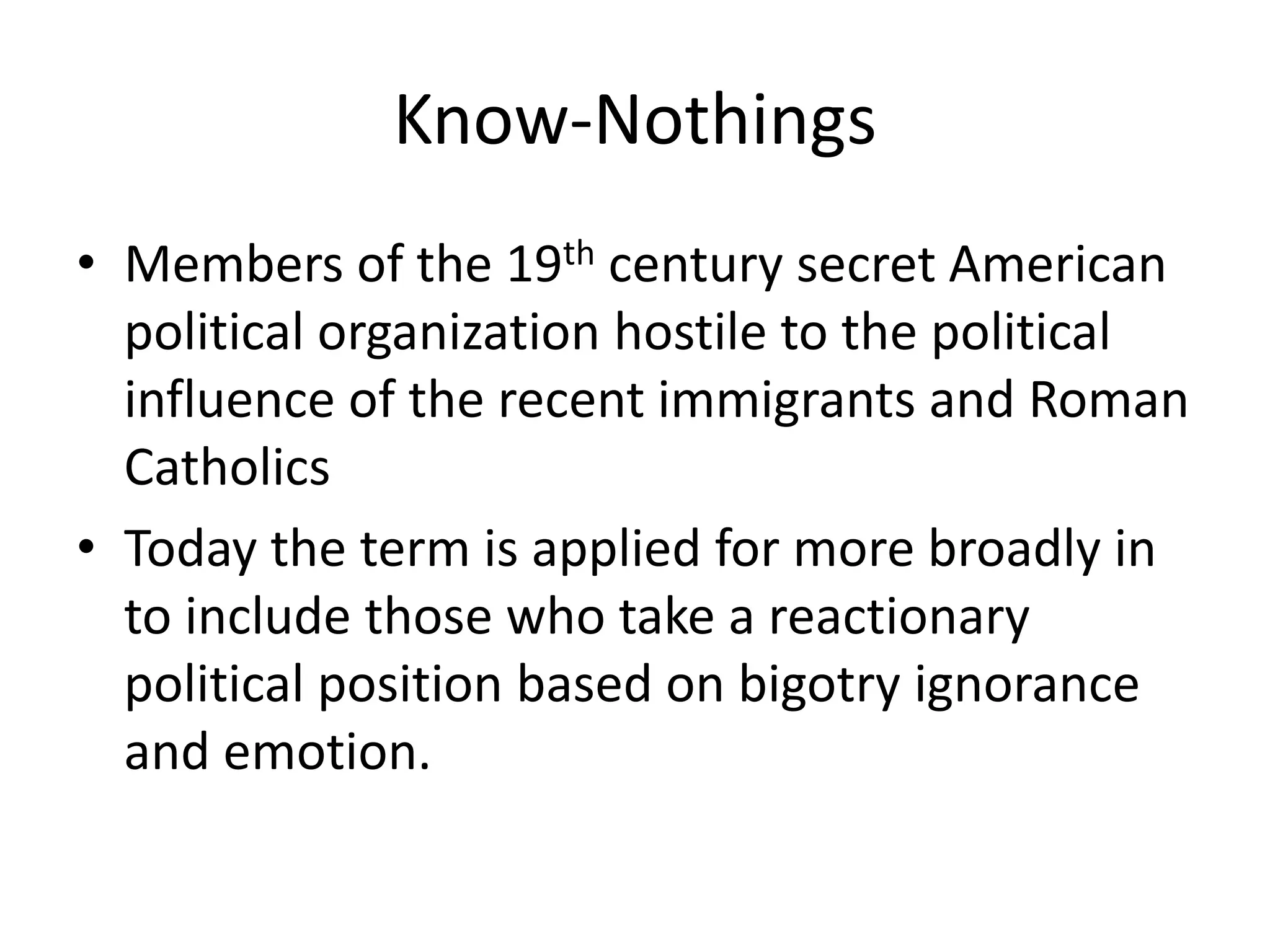 Know-NothingsMembers of the 19th century secret American political organization hostile to the political influence of the recent immigrants and Roman CatholicsToday the term is applied for more broadly in to include those who take a reactionary political position based on bigotry ignorance and emotion.