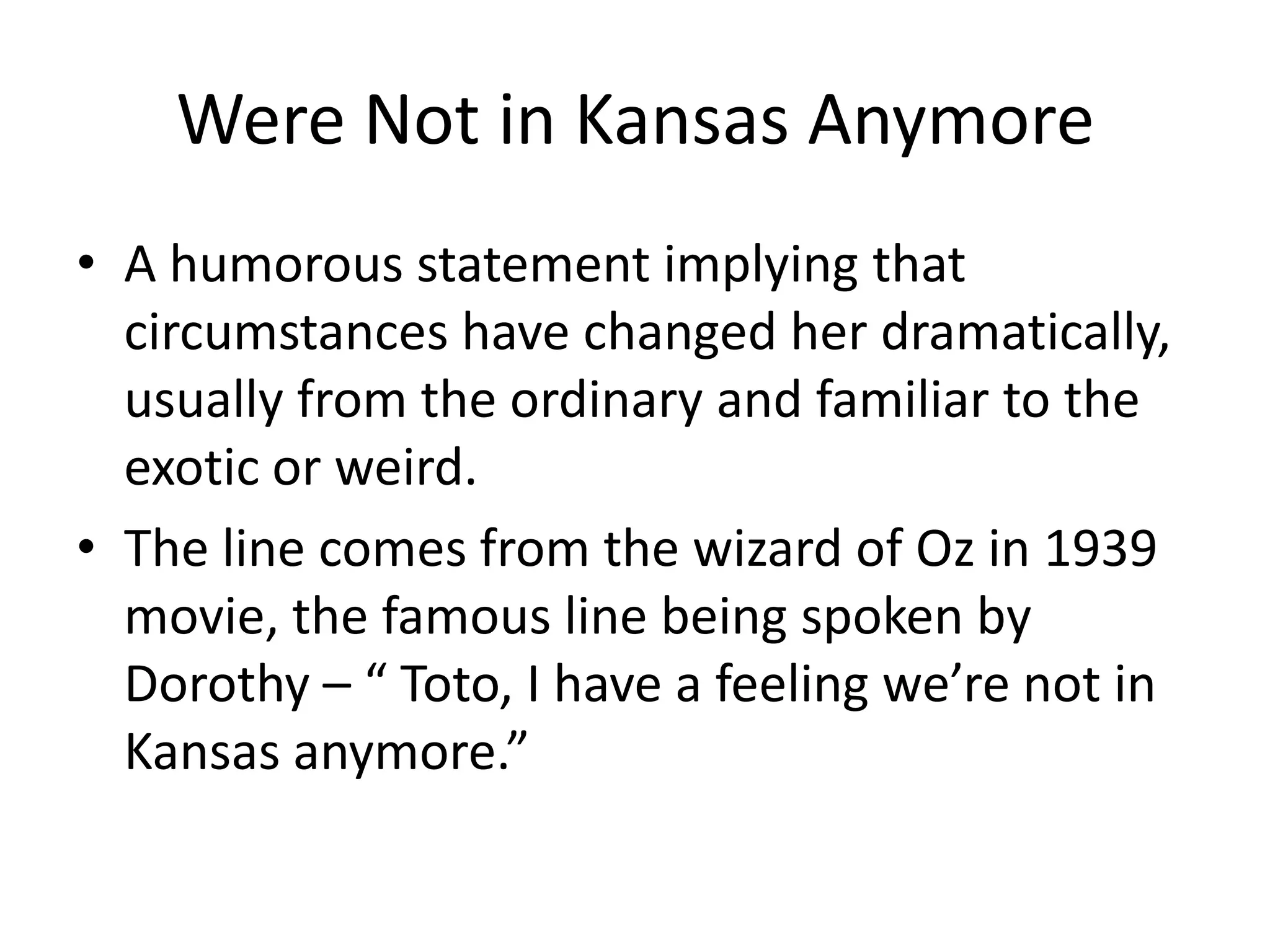 Were Not in Kansas AnymoreA humorous statement implying that circumstances have changed her dramatically, usually from the ordinary and familiar to the exotic or weird.The line comes from the wizard of Oz in 1939 movie, the famous line being spoken by Dorothy – “ Toto, I have a feeling we’re not in Kansas anymore.”