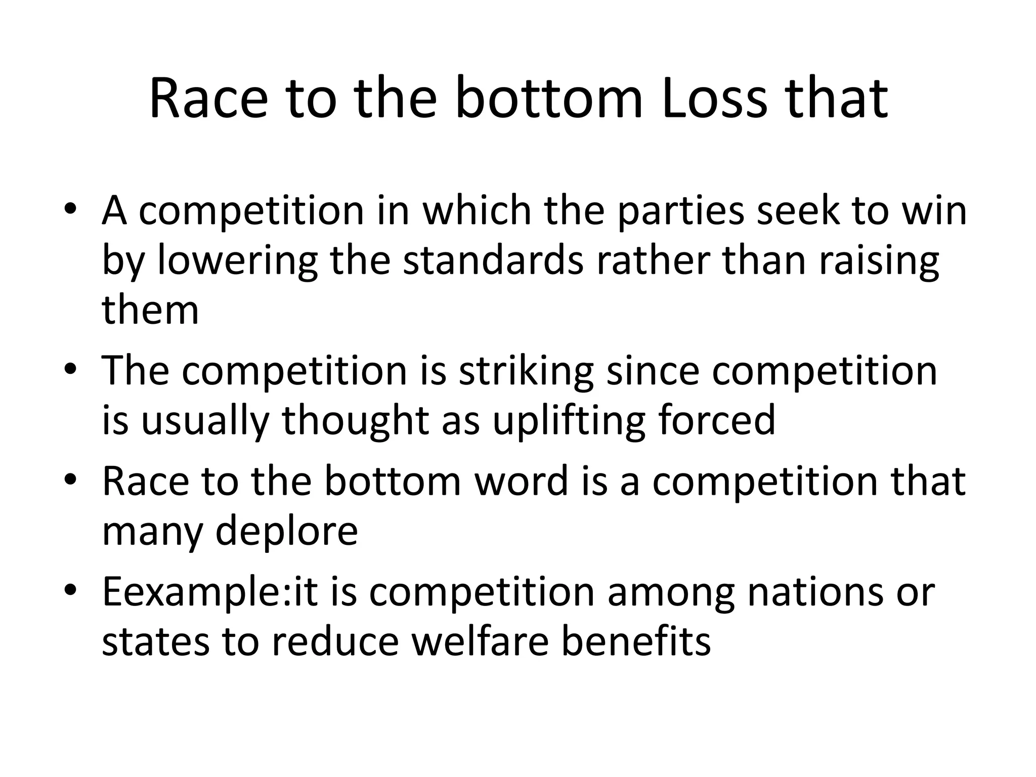 Race to the bottom Loss thatA competition in which the parties seek to win by lowering the standards rather than raising themThe competition is striking since competition is usually thought as uplifting forcedRace to the bottom word is a competition that many deplore Eexample:it is competition among nations or states to reduce welfare benefits 