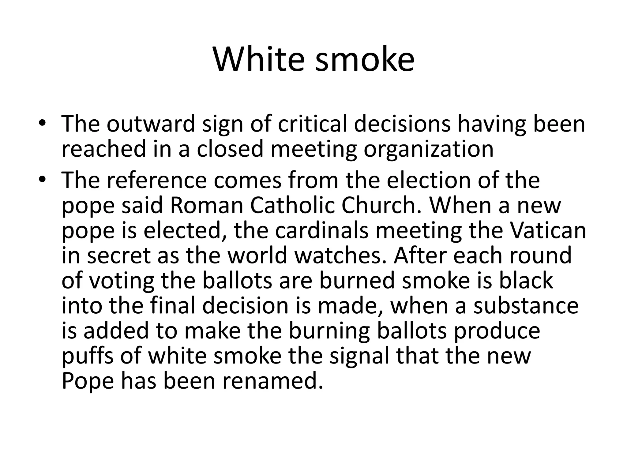 White smoke The outward sign of critical decisions having been reached in a closed meeting organizationThe reference comes from the election of the pope said Roman Catholic Church. When a new pope is elected, the cardinals meeting the Vatican in secret as the world watches. After each round of voting the ballots are burned smoke is black into the final decision is made, when a substance is added to make the burning ballots produce puffs of white smoke the signal that the new Pope has been renamed.