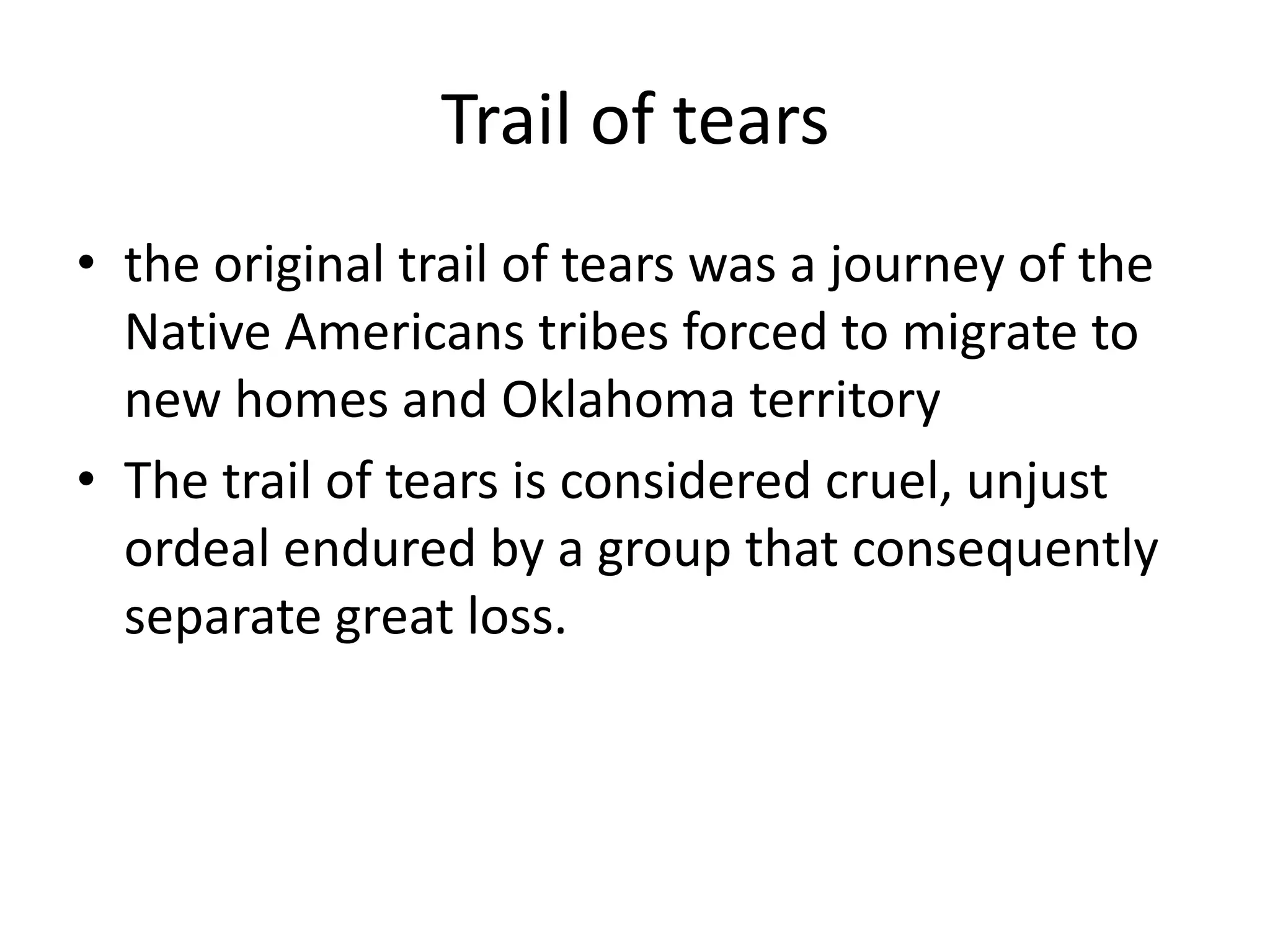 Trail of tearsthe original trail of tears was a journey of the Native Americans tribes forced to migrate to new homes and Oklahoma territoryThe trail of tears is considered cruel, unjust ordeal endured by a group that consequently separate great loss.