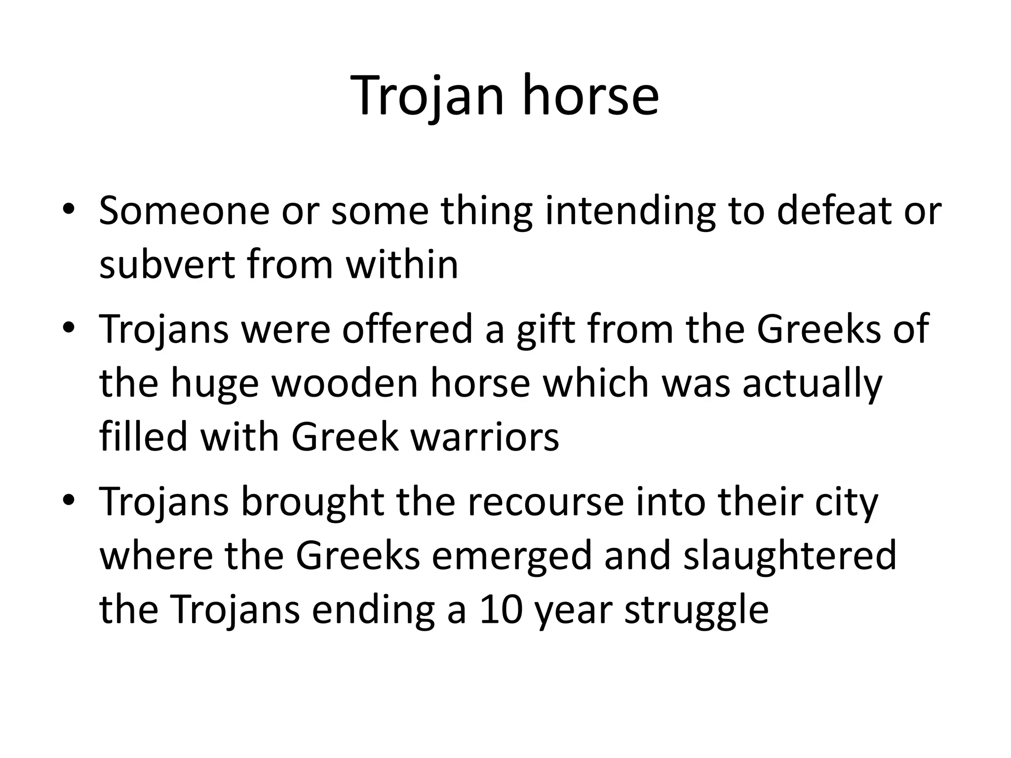 Trojan horseSomeone or some thing intending to defeat or subvert from withinTrojans were offered a gift from the Greeks of the huge wooden horse which was actually filled with Greek warriorsTrojans brought the recourse into their city where the Greeks emerged and slaughtered the Trojans ending a 10 year struggle