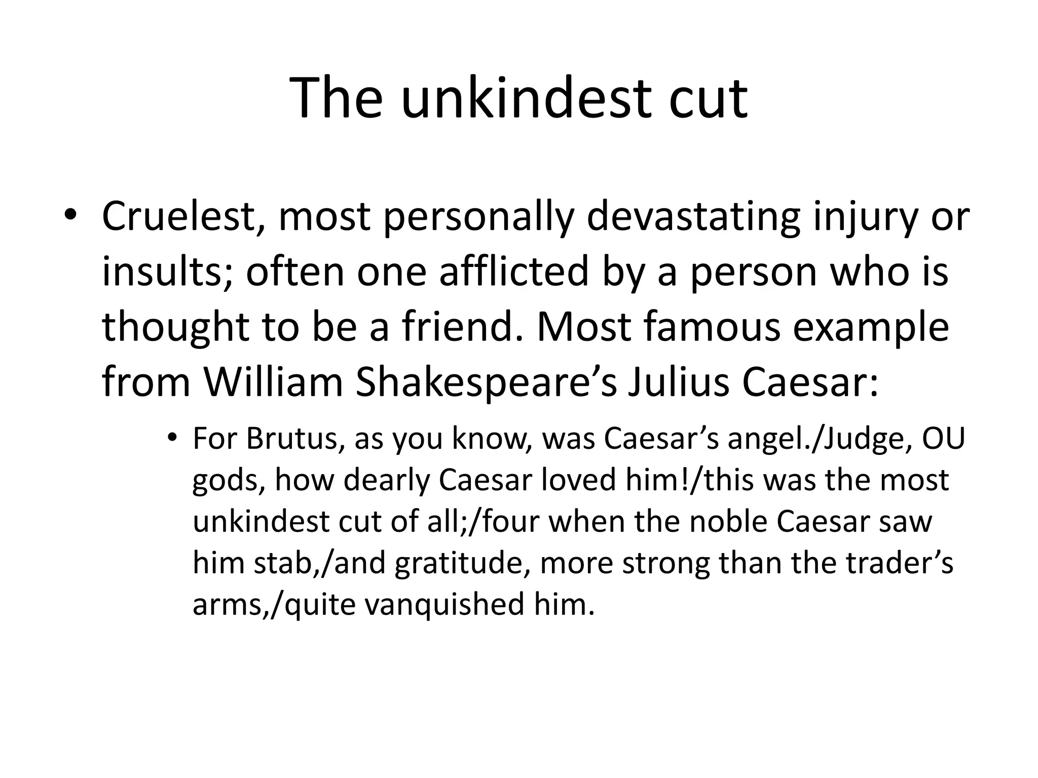 The unkindest cutCruelest, most personally devastating injury or insults; often one afflicted by a person who is thought to be a friend. Most famous example from William Shakespeare’s Julius Caesar:For Brutus, as you know, was Caesar’s angel./Judge, OU gods, how dearly Caesar loved him!/this was the most unkindest cut of all;/four when the noble Caesar saw him stab,/and gratitude, more strong than the trader’s arms,/quite vanquished him.