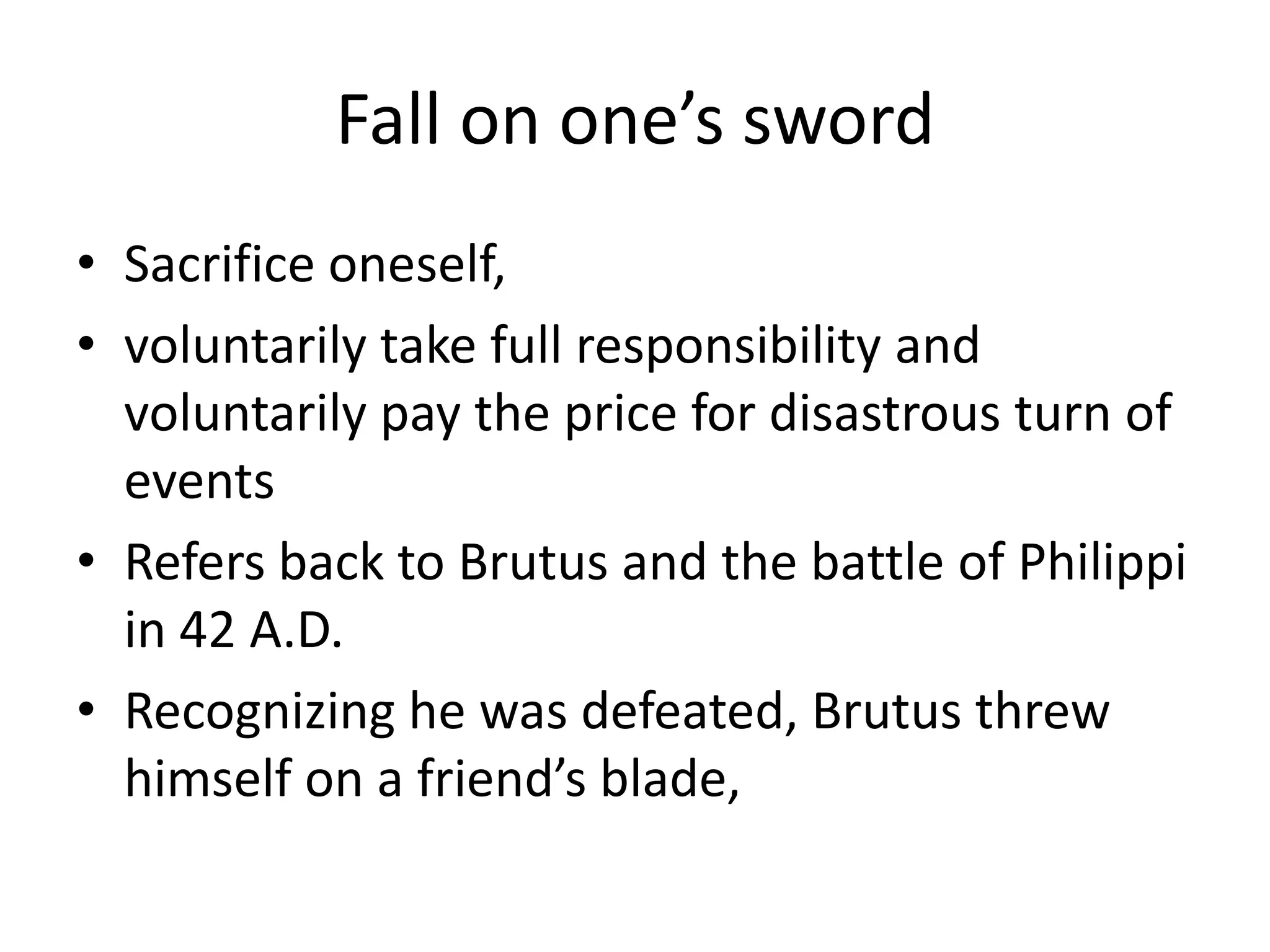 Fall on one’s swordSacrifice oneself,voluntarily take full responsibility and voluntarily pay the price for disastrous turn of eventsRefers back to Brutus and the battle of Philippi in 42 A.D.Recognizing he was defeated, Brutus threw himself on a friend’s blade,