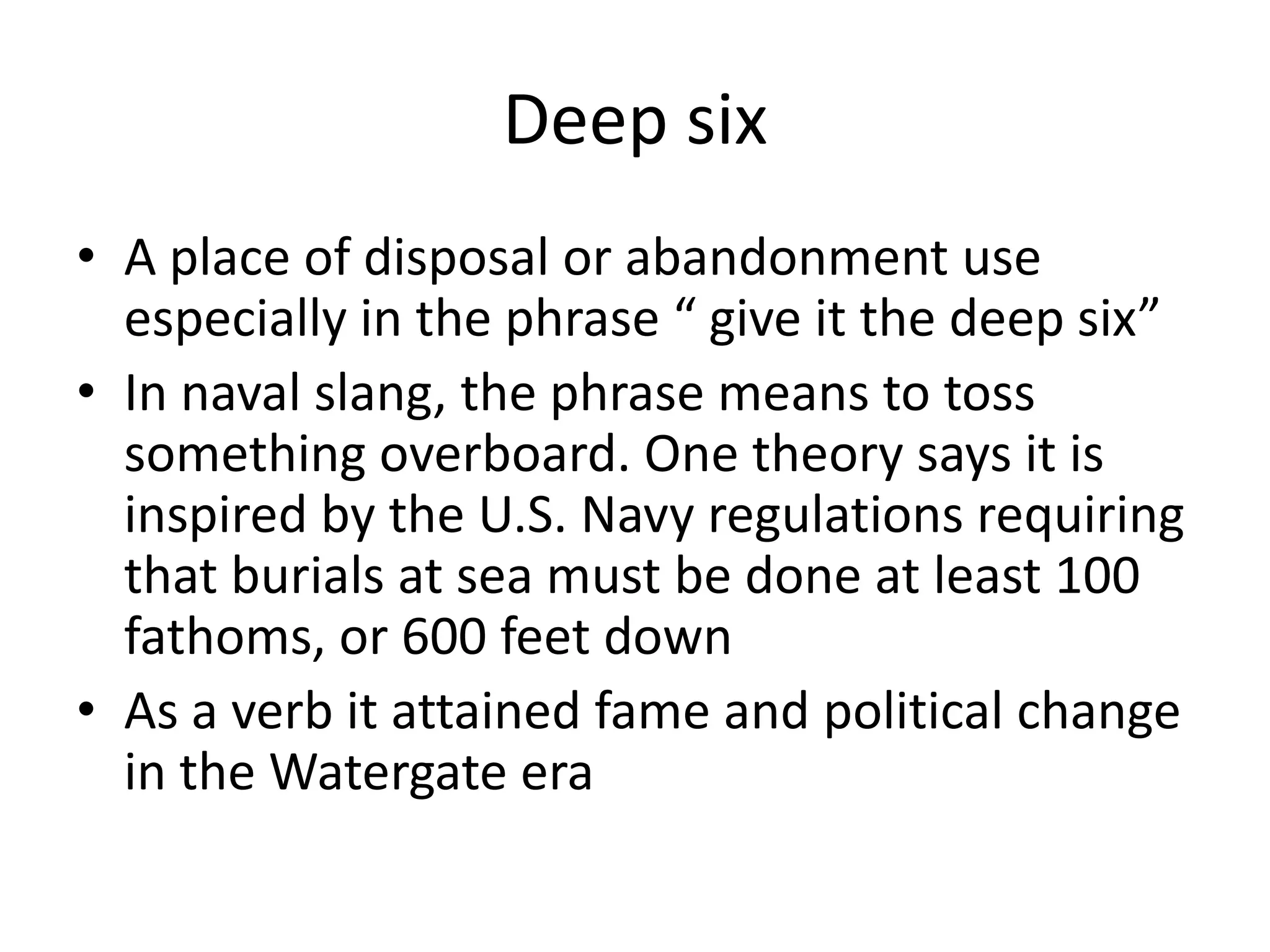 Deep sixA place of disposal or abandonment use especially in the phrase “ give it the deep six”In naval slang, the phrase means to toss something overboard. One theory says it is inspired by the U.S. Navy regulations requiring that burials at sea must be done at least 100 fathoms, or 600 feet downAs a verb it attained fame and political change in the Watergate era