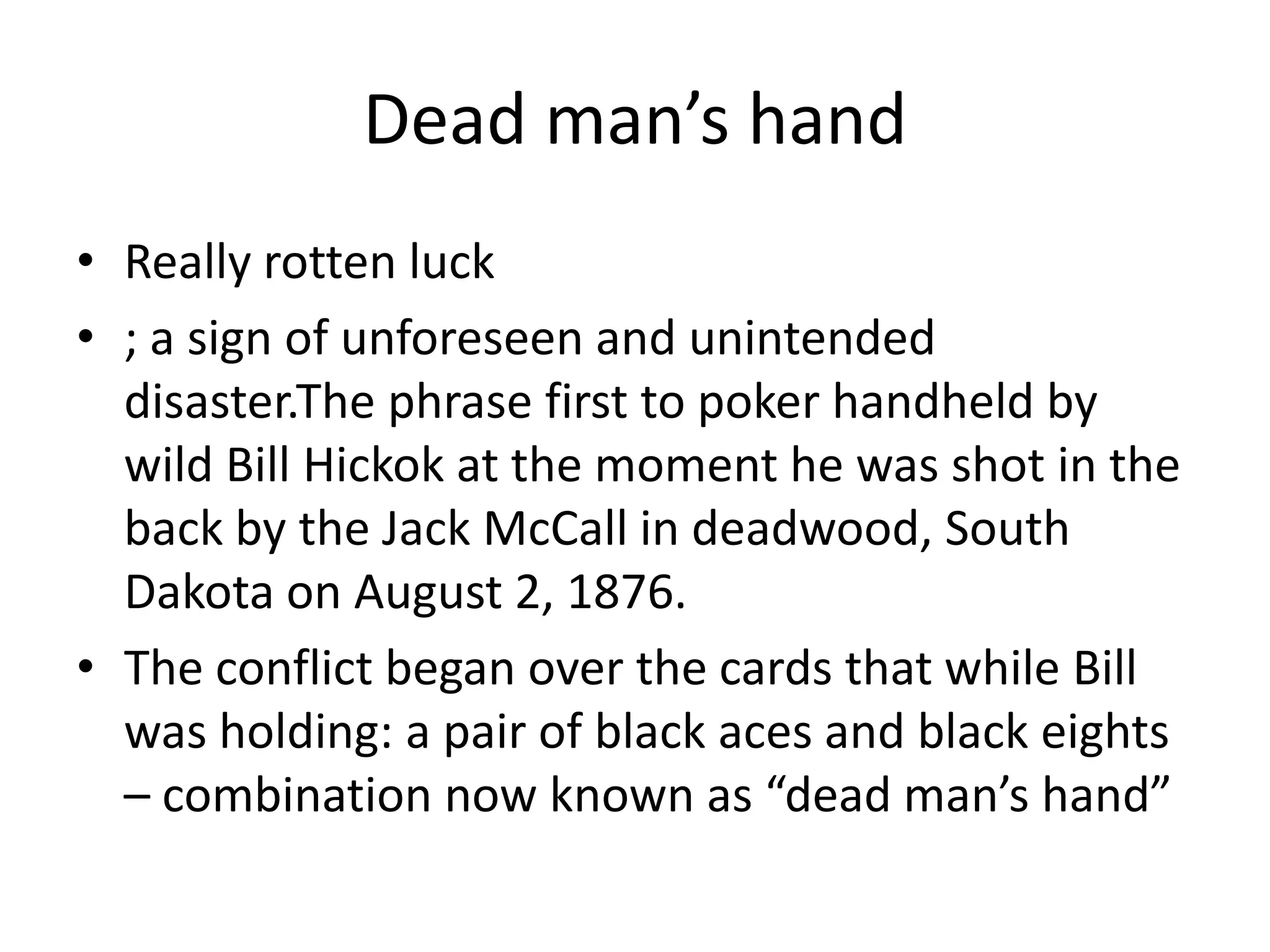 Dead man’s handReally rotten luck; a sign of unforeseen and unintended disaster.The phrase first to poker handheld by wild Bill Hickok at the moment he was shot in the back by the Jack McCall in deadwood, South Dakota on August 2, 1876.The conflict began over the cards that while Bill was holding: a pair of black aces and black eights – combination now known as “dead man’s hand”