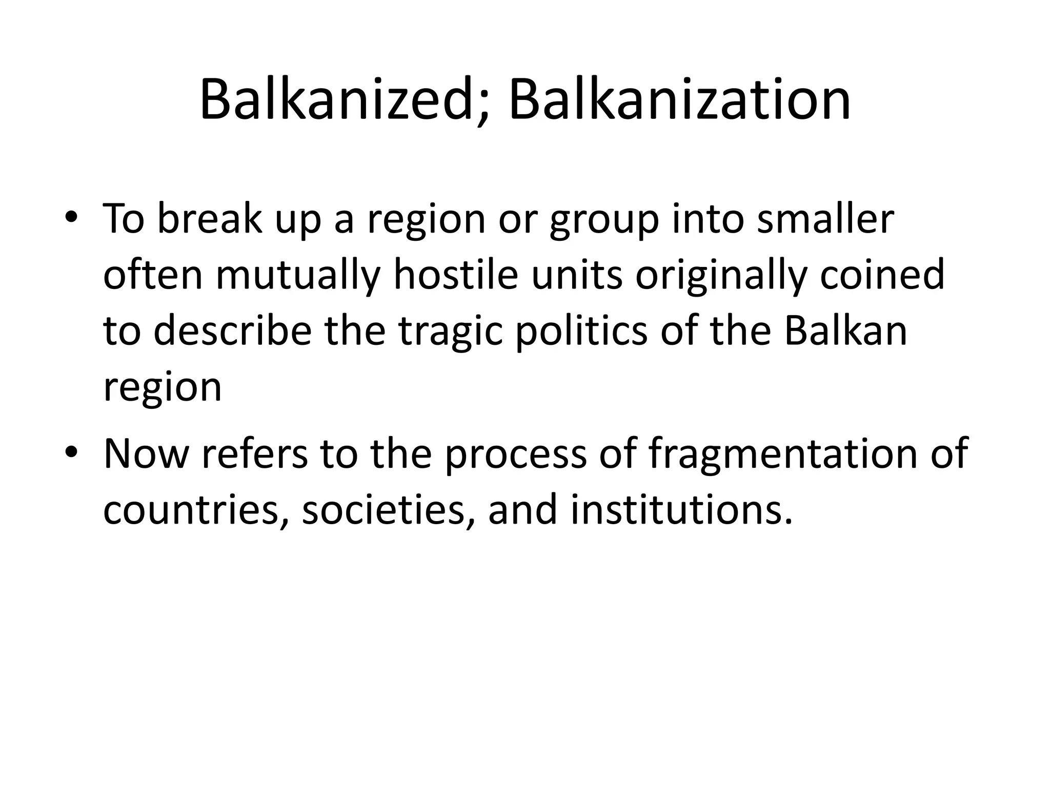 Balkanized; BalkanizationTo break up a region or group into smaller often mutually hostile units originally coined to describe the tragic politics of the Balkan regionNow refers to the process of fragmentation of countries, societies, and institutions.