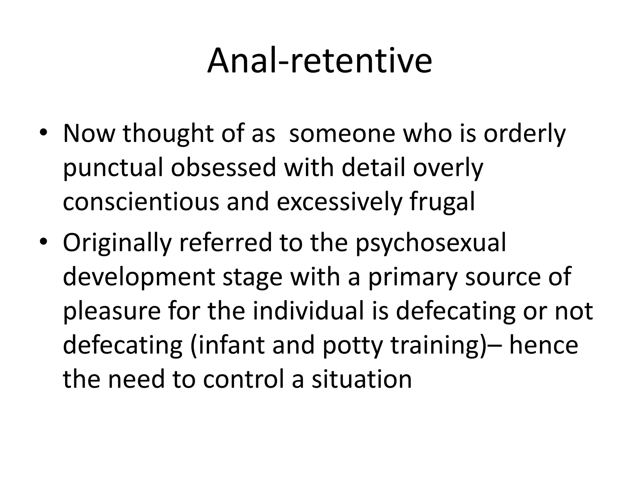 Anal-retentiveNow thought of as  someone who is orderly punctual obsessed with detail overly conscientious and excessively frugalOriginally referred to the psychosexual development stage with a primary source of pleasure for the individual is defecating or not defecating (infant and potty training)– hence the need to control a situation