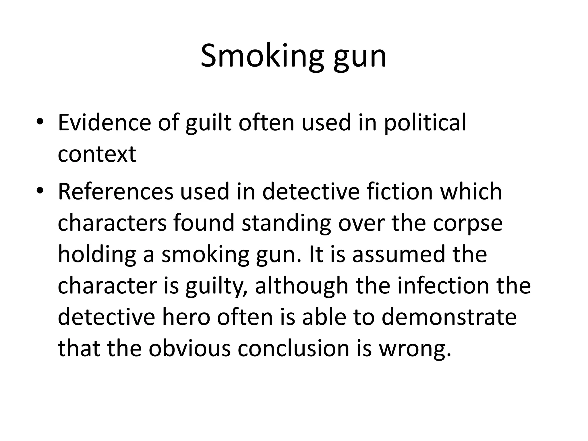 Smoking gunEvidence of guilt often used in political contextReferences used in detective fiction which characters found standing over the corpse holding a smoking gun. It is assumed the character is guilty, although the infection the detective hero often is able to demonstrate that the obvious conclusion is wrong.