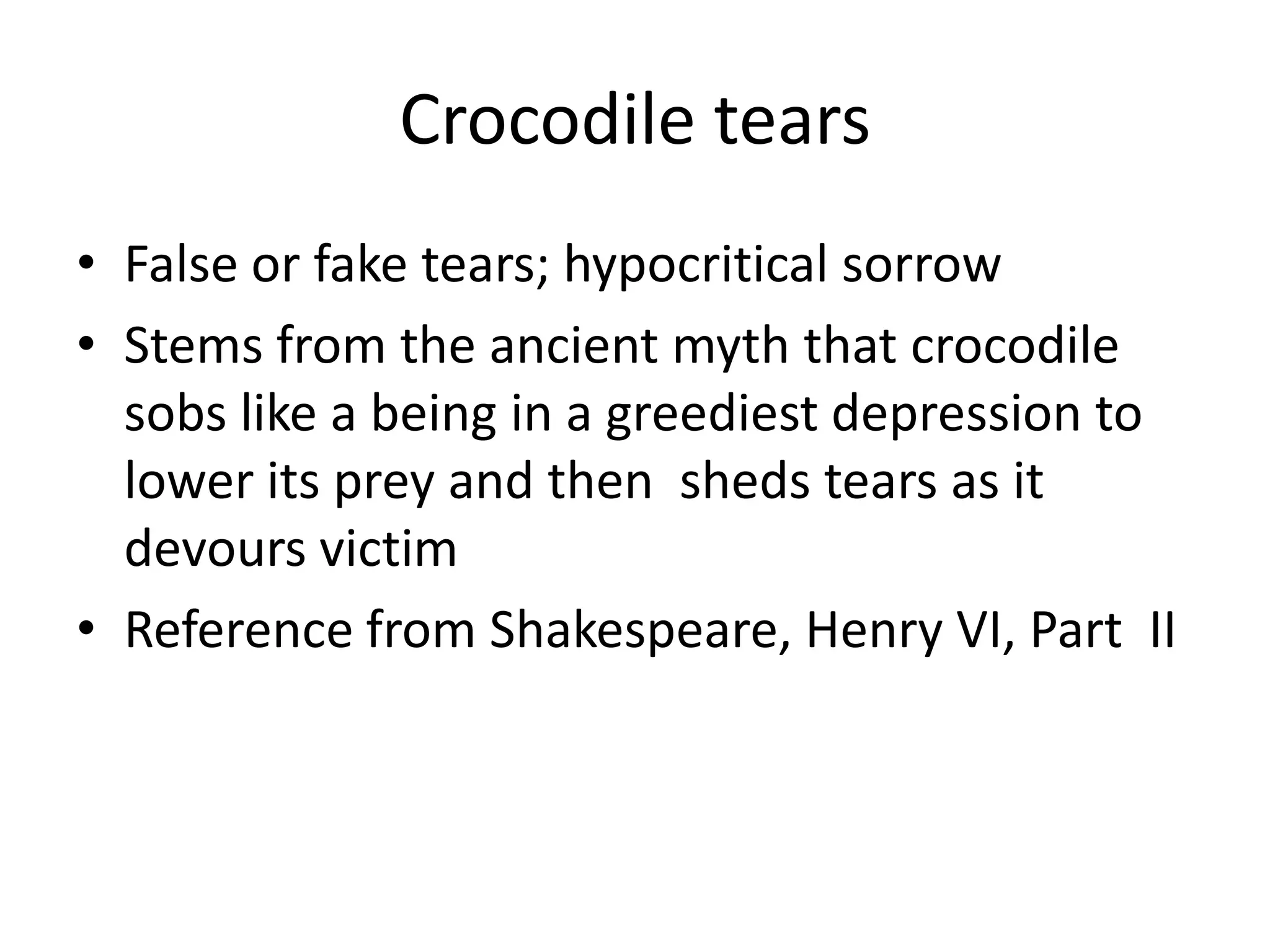 Crocodile tearsFalse or fake tears; hypocritical sorrowStems from the ancient myth that crocodile sobs like a being in a greediest depression to lower its prey and then  sheds tears as it devours victimReference from Shakespeare, Henry VI, Part  II