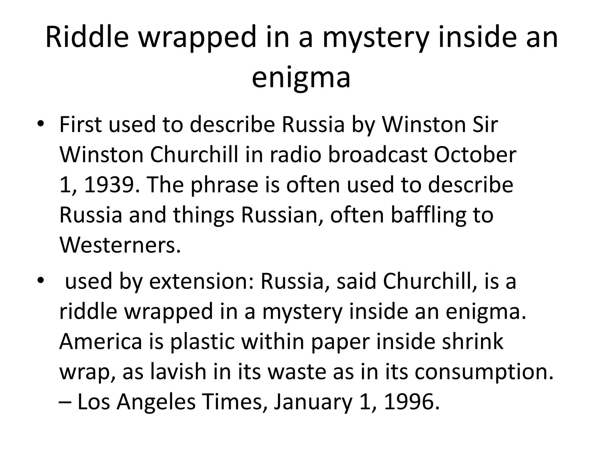 Riddle wrapped in a mystery inside an enigmaFirst used to describe Russia by Winston Sir Winston Churchill in radio broadcast October 1, 1939. The phrase is often used to describe Russia and things Russian, often baffling to Westerners.  used by extension: Russia, said Churchill, is a riddle wrapped in a mystery inside an enigma. America is plastic within paper inside shrink wrap, as lavish in its waste as in its consumption. – Los Angeles Times, January 1, 1996.