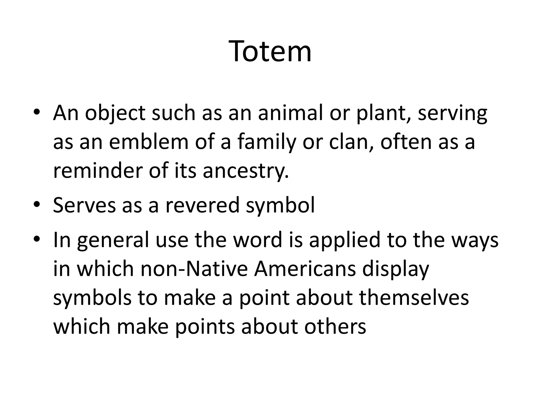 TotemAn object such as an animal or plant, serving as an emblem of a family or clan, often as a reminder of its ancestry. Serves as a revered symbolIn general use the word is applied to the ways in which non-Native Americans display symbols to make a point about themselves which make points about others