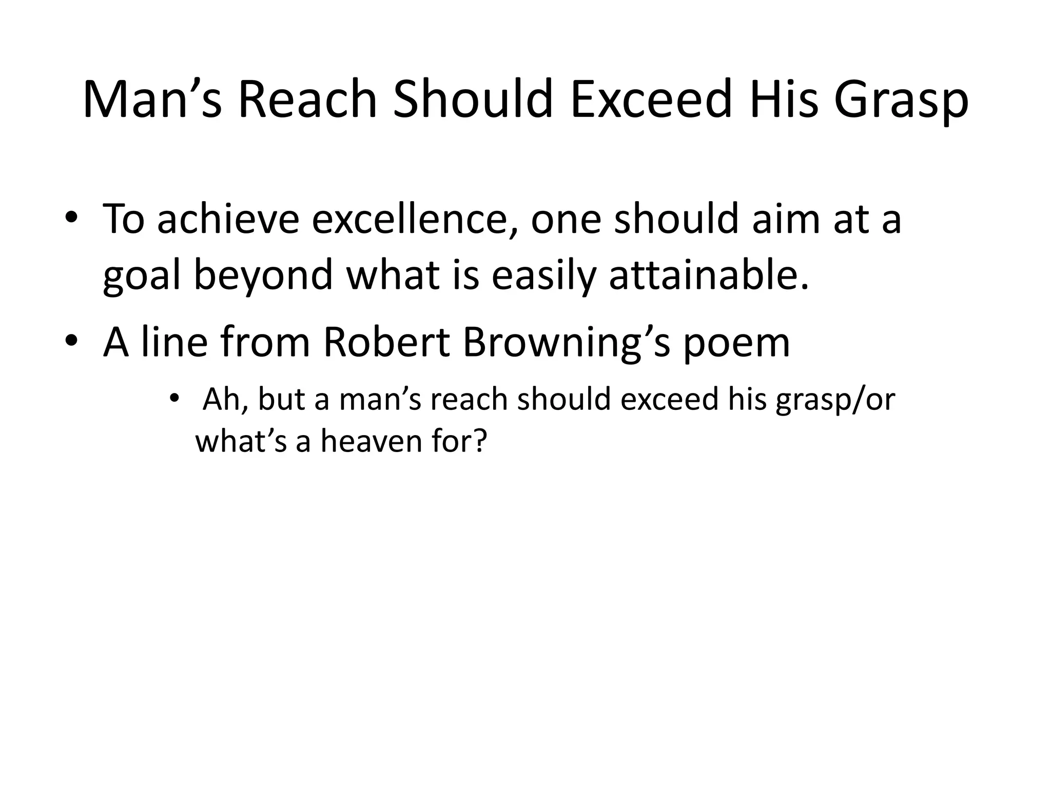 Man’s Reach Should Exceed His GraspTo achieve excellence, one should aim at a goal beyond what is easily attainable.A line from Robert Browning’s poem Ah, but a man’s reach should exceed his grasp/or what’s a heaven for?