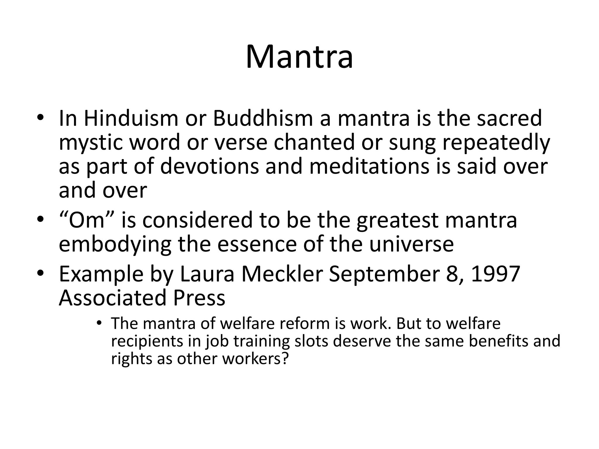 MantraIn Hinduism or Buddhism a mantra is the sacred mystic word or verse chanted or sung repeatedly as part of devotions and meditations is said over and over“Om” is considered to be the greatest mantra embodying the essence of the universeExample by Laura Meckler September 8, 1997 Associated PressThe mantra of welfare reform is work. But to welfare recipients in job training slots deserve the same benefits and rights as other workers?